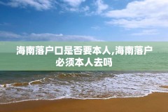 海南落户口是否要本人,海南落户必须本人去吗