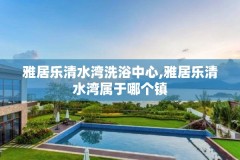 雅居乐清水湾洗浴中心,雅居乐清水湾属于哪个镇