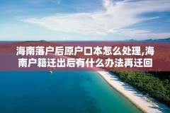 海南落户后原户口本怎么处理,海南户籍迁出后有什么办法再迁回去吗