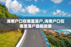 海南户口在哪里落户,海南户口在哪里落户最新政策