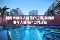 到海南老年人能落户口吗,到海南老年人能落户口吗现在