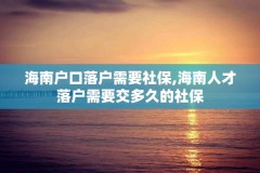 海南户口落户需要社保,海南人才落户需要交多久的社保