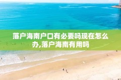 落户海南户口有必要吗现在怎么办,落户海南有用吗