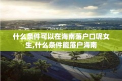 什么条件可以在海南落户口呢女生,什么条件能落户海南