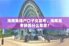 海南集体户口子女高考，海南高考移民什么意思？