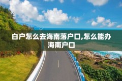 白户怎么去海南落户口,怎么能办海南户口