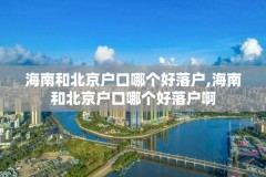 海南和北京户口哪个好落户,海南和北京户口哪个好落户啊
