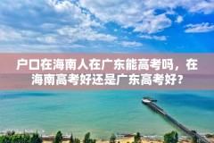 户口在海南人在广东能高考吗，在海南高考好还是广东高考好？