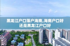黑龙江户口落户海南,海南户口好还是黑龙江户口好