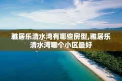雅居乐清水湾有哪些房型,雅居乐清水湾哪个小区最好
