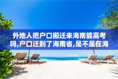 外地人把户口搬迁来海南能高考吗,户口迁到了海南省,是不是在海南参加高考