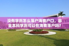 没有学历怎么落户海南户口，非全本科学历可以在海南落户吗？