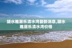 陵水雅居乐清水湾最新消息,陵水雅居乐清水湾价格