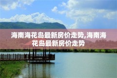 海南海花岛最新房价走势,海南海花岛最新房价走势