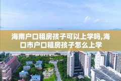 海南户口租房孩子可以上学吗,海口市户口租房孩子怎么上学