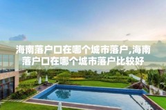 海南落户口在哪个城市落户,海南落户口在哪个城市落户比较好