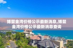 博鳌金湾价格公示最新消息,博鳌金湾价格公示最新消息查询