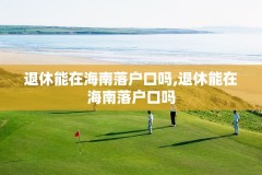 退休能在海南落户口吗,退休能在海南落户口吗