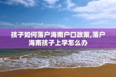 孩子如何落户海南户口政策,落户海南孩子上学怎么办
