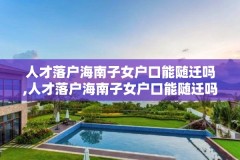 人才落户海南子女户口能随迁吗,人才落户海南子女户口能随迁吗现在