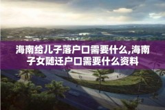 海南给儿子落户口需要什么,海南子女随迁户口需要什么资料