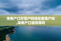 海南户口好落户吗现在能落户吗,海南户口值得落吗