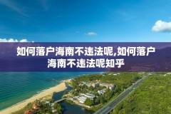 如何落户海南不违法呢,如何落户海南不违法呢知乎