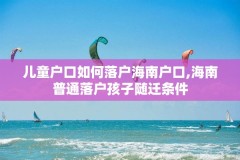 儿童户口如何落户海南户口,海南普通落户孩子随迁条件