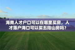 海南人才户口可以在哪里买房,人才落户海口可以买五指山房吗?