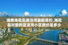 海南海花岛澜泊湾最新房价,海花岛对面的蓝波湾小区房价是多少