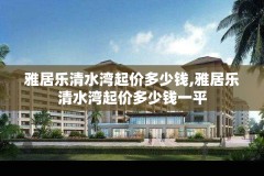 雅居乐清水湾起价多少钱,雅居乐清水湾起价多少钱一平