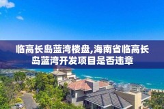 临高长岛蓝湾楼盘,海南省临高长岛蓝湾开发项目是否违章