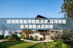 琼海博鳌金湾最新消息,琼海博鳌金湾最新消息新闻