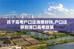 孩子高考户口迁海南好吗,户口迁移到海口高考政策