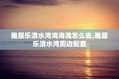 雅居乐清水湾海海滩怎么去,雅居乐清水湾周边配套