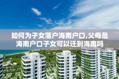 如何为子女落户海南户口,父母是海南户口子女可以迁到海南吗