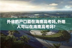 外省的户口能在海南高考吗,外地人可以在海南高考吗?
