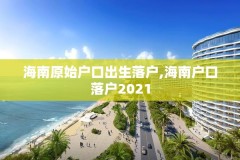 海南原始户口出生落户,海南户口落户2021
