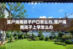 落户海南孩子户口怎么办,落户海南孩子上学怎么办