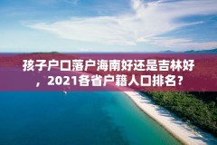 孩子户口落户海南好还是吉林好,2021各省户籍人口排名?