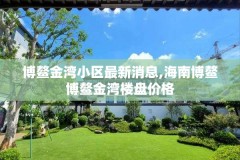 博鳌金湾小区最新消息,海南博鳌博鳌金湾楼盘价格