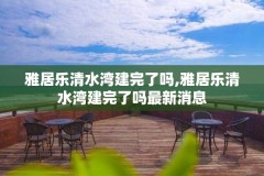 雅居乐清水湾建完了吗,雅居乐清水湾建完了吗最新消息