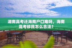 湖南高考迁海南户口难吗,海南高考移民怎么合法?