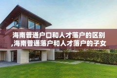 海南普通户口和人才落户的区别,海南普通落户和人才落户的子女高考有什么区别?