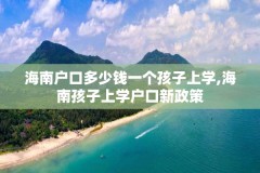 海南户口多少钱一个孩子上学,海南孩子上学户口新政策