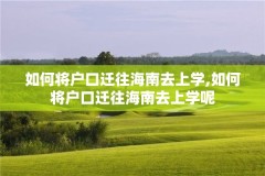 如何将户口迁往海南去上学,如何将户口迁往海南去上学呢