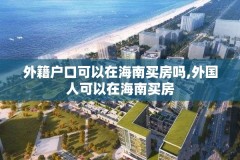 外籍户口可以在海南买房吗,外国人可以在海南买房