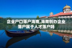 企业户口落户海南,海南创办企业落户属于人才落户吗