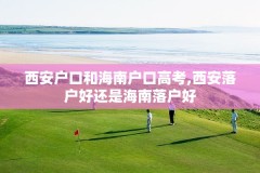 西安户口和海南户口高考,西安落户好还是海南落户好