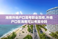 海南外地户口高考职业院校,外地户口在海南可以考高中吗